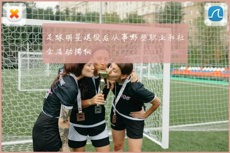 足球明星退役后从事哪些职业和社会活动揭秘
