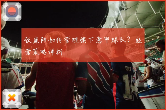 张康阳如何管理旗下意甲球队？经营策略详析