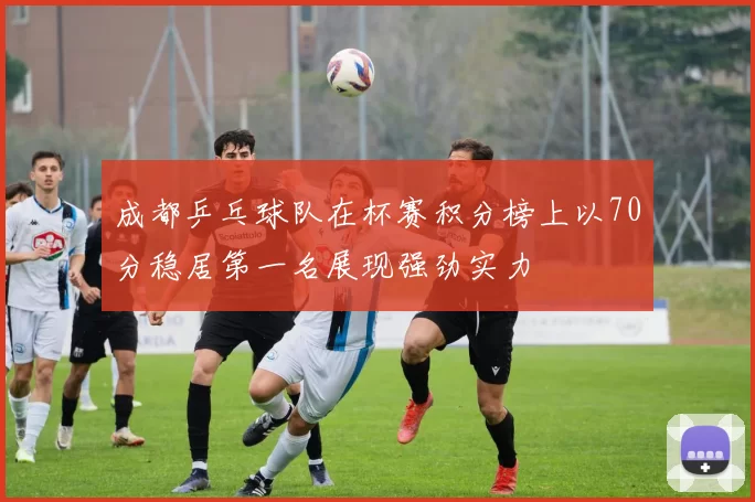 成都乒乓球队在杯赛积分榜上以70分稳居第一名展现强劲实力