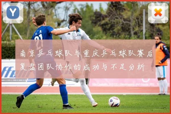 南京乒乓球队与重庆乒乓球队赛后复盘团队协作的成功与不足分析