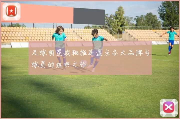 足球明星战靴推荐盘点各大品牌与球员的经典之作