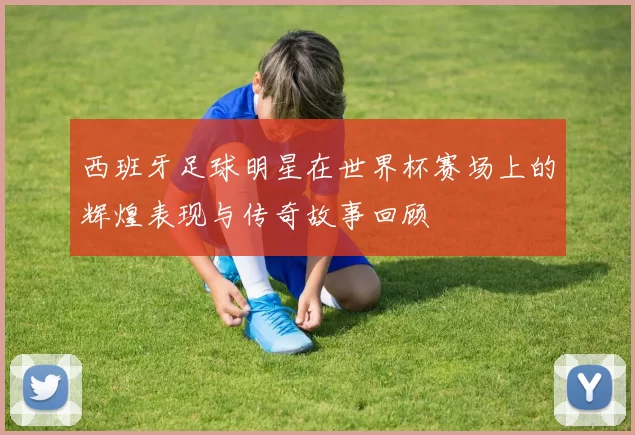 西班牙足球明星在世界杯赛场上的辉煌表现与传奇故事回顾