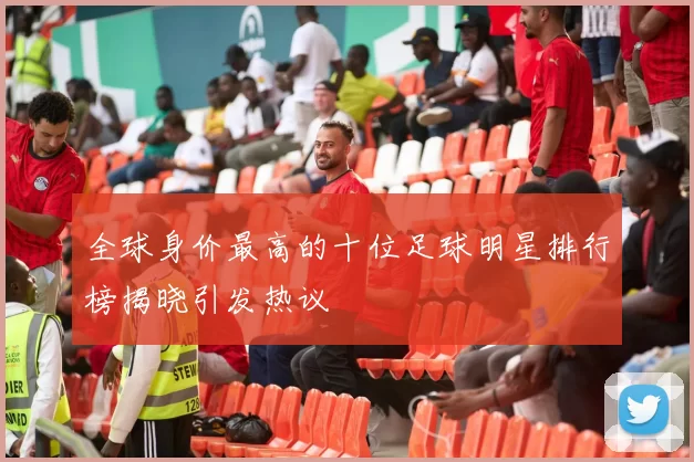 全球身价最高的十位足球明星排行榜揭晓引发热议