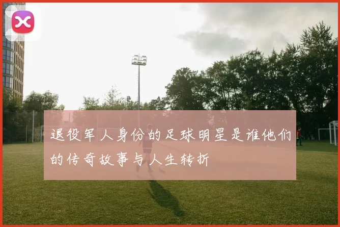 退役军人身份的足球明星是谁他们的传奇故事与人生转折