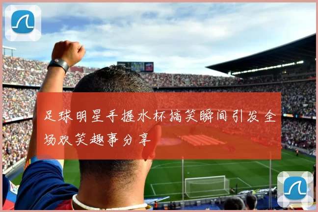 足球明星手握水杯搞笑瞬间引发全场欢笑趣事分享