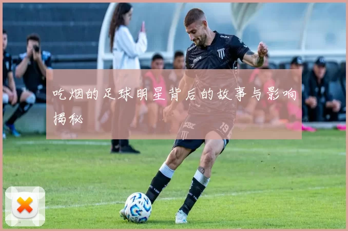 吃烟的足球明星背后的故事与影响揭秘