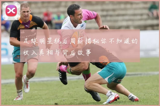足球明星税后周薪揭秘你不知道的收入真相与背后故事