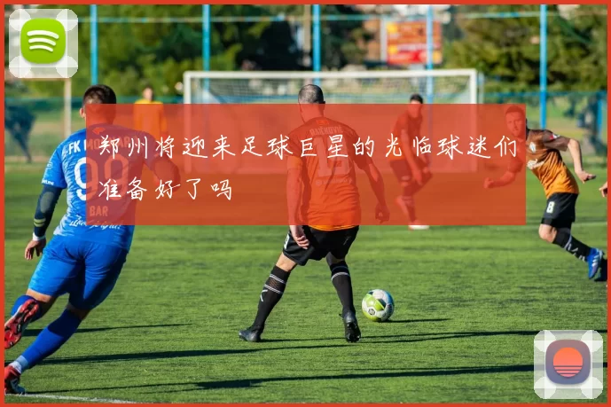 郑州将迎来足球巨星的光临球迷们准备好了吗