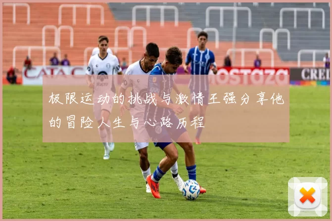 极限运动的挑战与激情王强分享他的冒险人生与心路历程