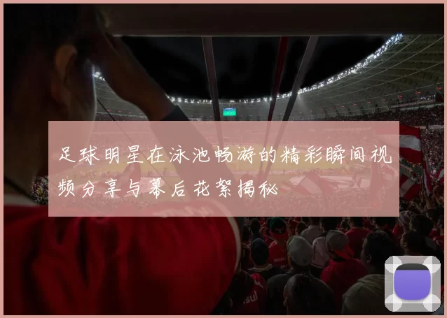 足球明星在泳池畅游的精彩瞬间视频分享与幕后花絮揭秘