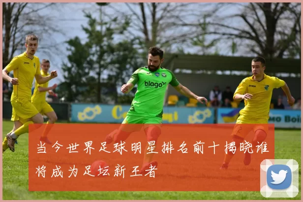 当今世界足球明星排名前十揭晓谁将成为足坛新王者