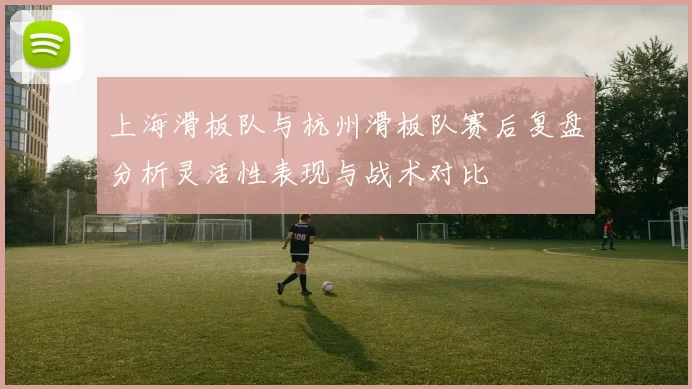 上海滑板队与杭州滑板队赛后复盘分析灵活性表现与战术对比