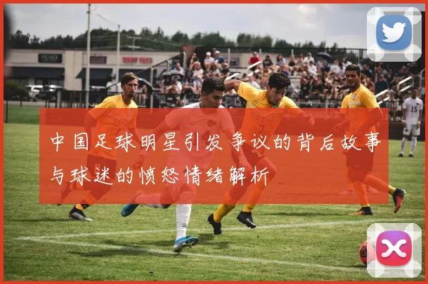 中国足球明星引发争议的背后故事与球迷的愤怒情绪解析