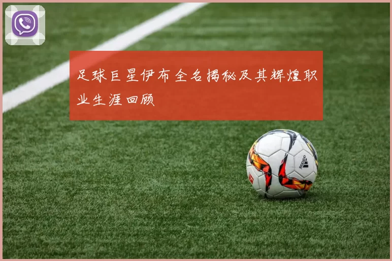 足球巨星伊布全名揭秘及其辉煌职业生涯回顾