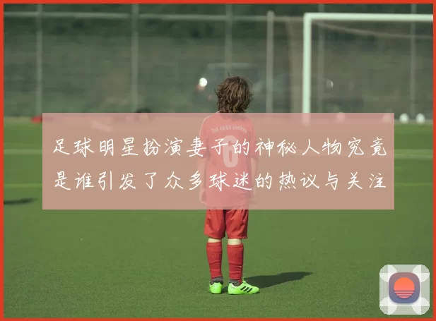 足球明星扮演妻子的神秘人物究竟是谁引发了众多球迷的热议与关注