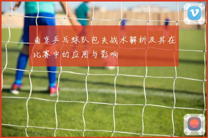 南京乒乓球队包夹战术解析及其在比赛中的应用与影响