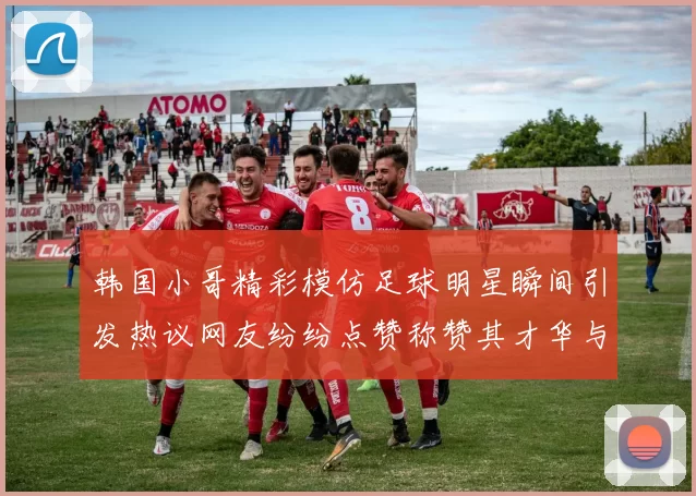 韩国小哥精彩模仿足球明星瞬间引发热议网友纷纷点赞称赞其才华与幽默感