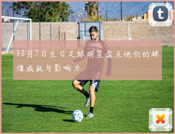 12月7日生日足球明星盘点他们的辉煌成就与影响力