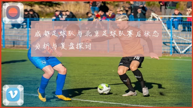 成都足球队与北京足球队赛后状态分析与复盘探讨