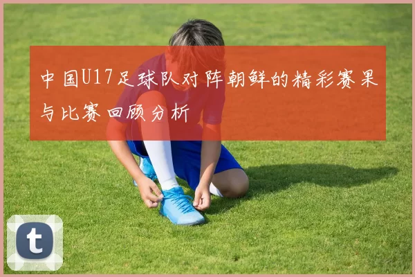 中国U17足球队对阵朝鲜的精彩赛果与比赛回顾分析