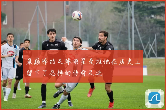 最巅峰的足球明星是谁他在历史上留下了怎样的传奇足迹